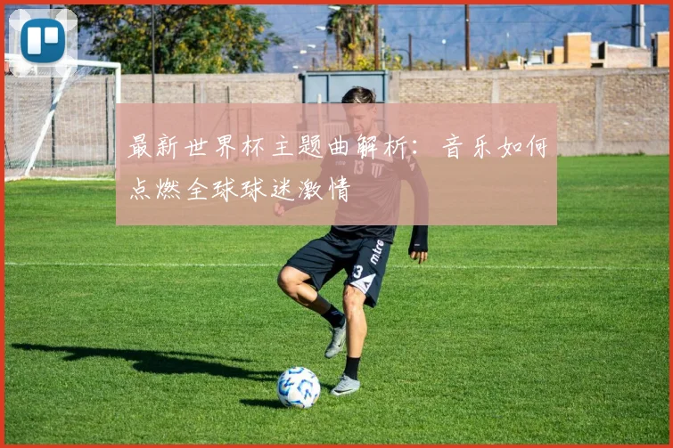 最新世界杯主题曲解析：音乐如何点燃全球球迷激情