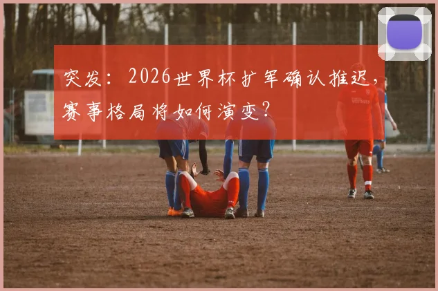 突发：2026世界杯扩军确认推迟，赛事格局将如何演变？