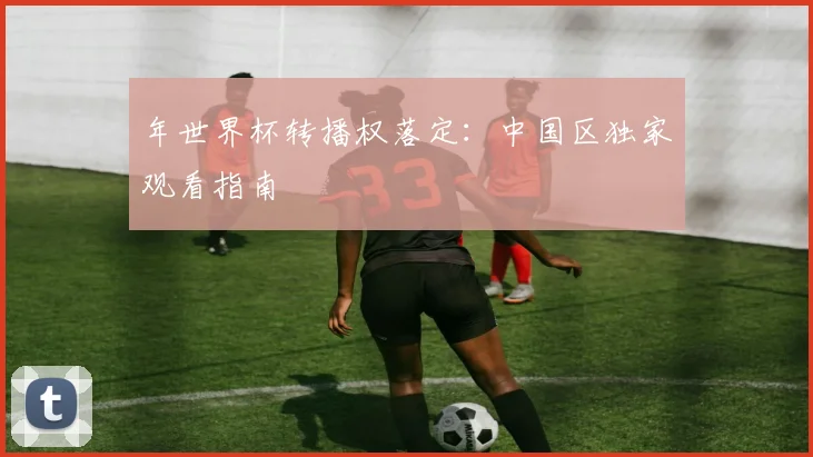 年世界杯转播权落定:中国区独家观看指南