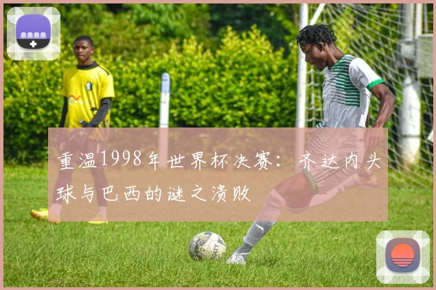 重温1998年世界杯决赛：齐达内头球与巴西的谜之溃败
