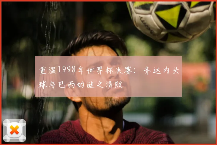 重温1998年世界杯决赛：齐达内头球与巴西的谜之溃败